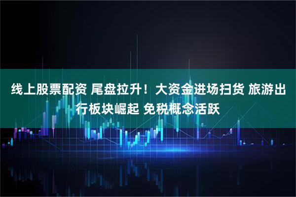 线上股票配资 尾盘拉升！大资金进场扫货 旅游出行板块崛起 免税概念活跃