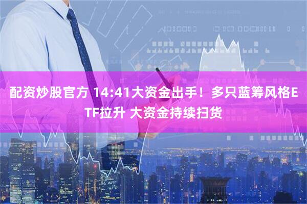 配资炒股官方 14:41大资金出手！多只蓝筹风格ETF拉升 大资金持续扫货