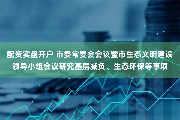 配资实盘开户 市委常委会会议暨市生态文明建设领导小组会议研究基层减负、生态环保等事项