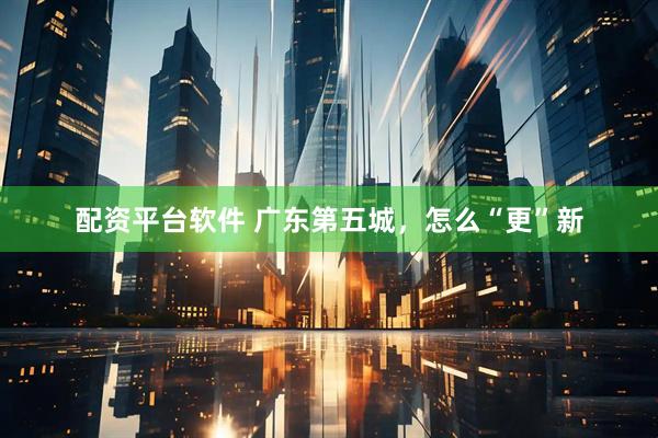 配资平台软件 广东第五城，怎么“更”新