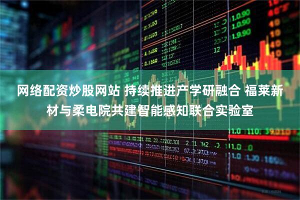 网络配资炒股网站 持续推进产学研融合 福莱新材与柔电院共建智能感知联合实验室