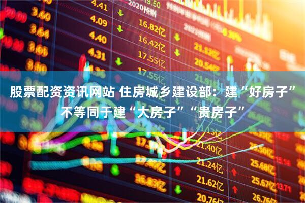 股票配资资讯网站 住房城乡建设部：建“好房子”不等同于建“大房子”“贵房子”