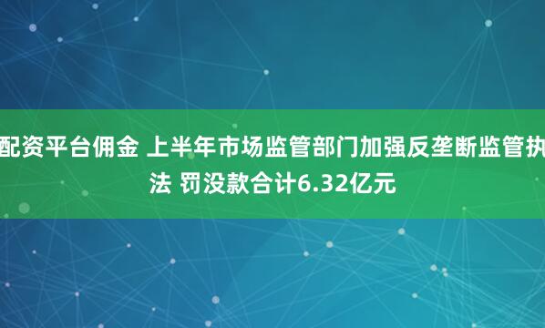 配资平台佣金 上半年市场监管部门加强反垄断监管执法 罚没款合计6.32亿元