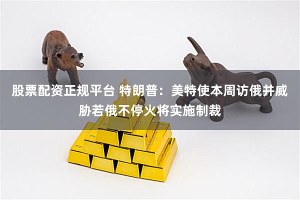 股票配资正规平台 特朗普：美特使本周访俄并威胁若俄不停火将实施制裁
