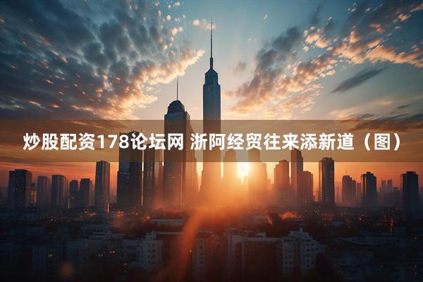 炒股配资178论坛网 浙阿经贸往来添新道（图）