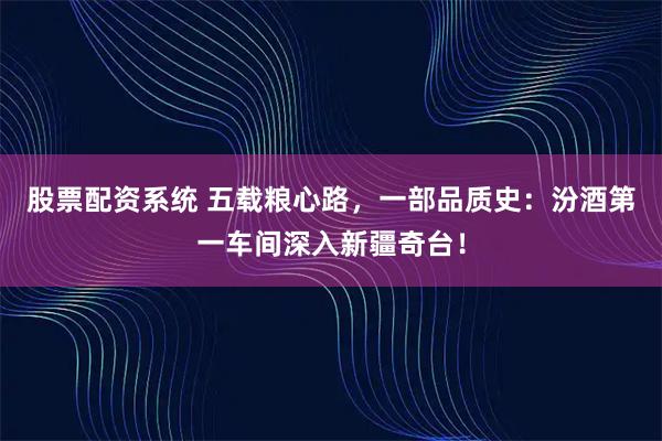股票配资系统 五载粮心路，一部品质史：汾酒第一车间深入新疆奇台！
