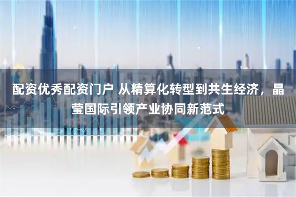 配资优秀配资门户 从精算化转型到共生经济，晶莹国际引领产业协同新范式