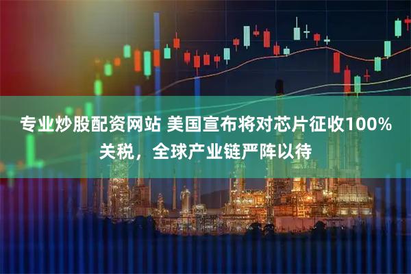 专业炒股配资网站 美国宣布将对芯片征收100%关税，全球产业链严阵以待