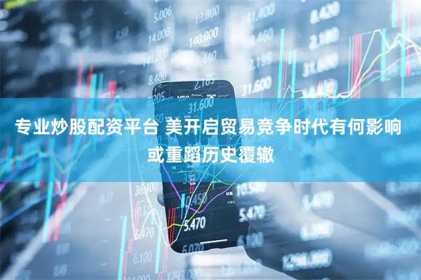专业炒股配资平台 美开启贸易竞争时代有何影响 或重蹈历史覆辙