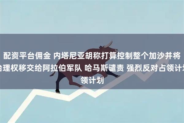 配资平台佣金 内塔尼亚胡称打算控制整个加沙并将治理权移交给阿拉伯军队 哈马斯谴责 强烈反对占领计划