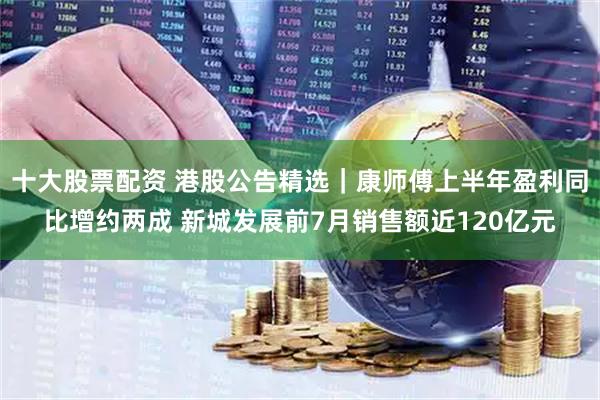 十大股票配资 港股公告精选｜康师傅上半年盈利同比增约两成 新城发展前7月销售额近120亿元