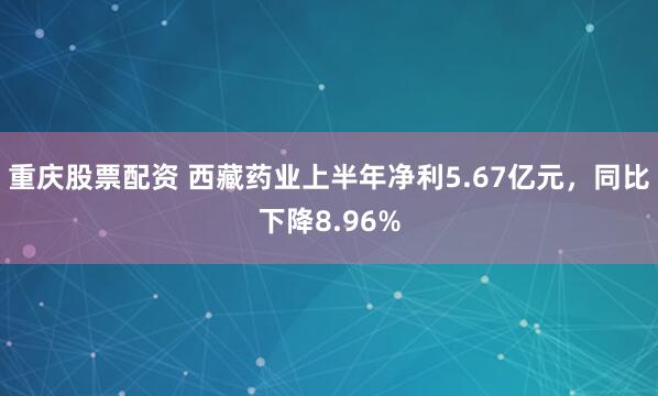 重庆股票配资 西藏药业上半年净利5.67亿元，同比下降8.96%
