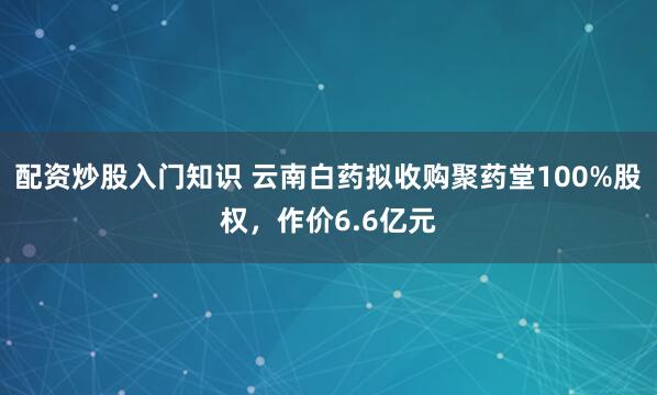 配资炒股入门知识 云南白药拟收购聚药堂100%股权，作价6.6亿元