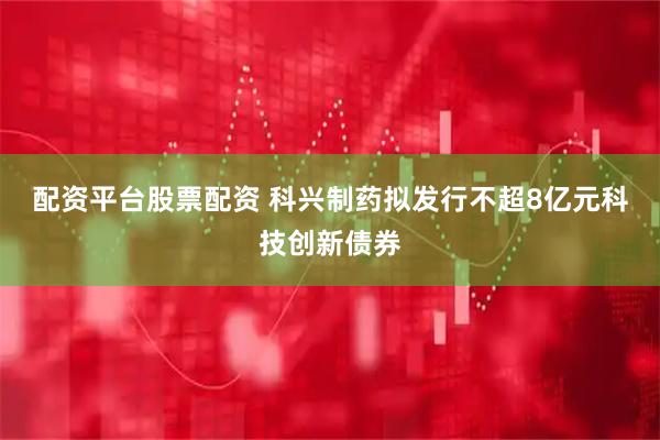 配资平台股票配资 科兴制药拟发行不超8亿元科技创新债券