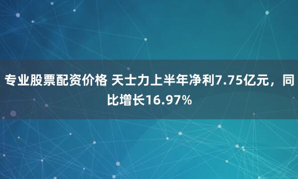 专业股票配资价格 天士力上半年净利7.75亿元，同比增长16.97%