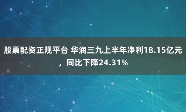 股票配资正规平台 华润三九上半年净利18.15亿元，同比下降24.31%