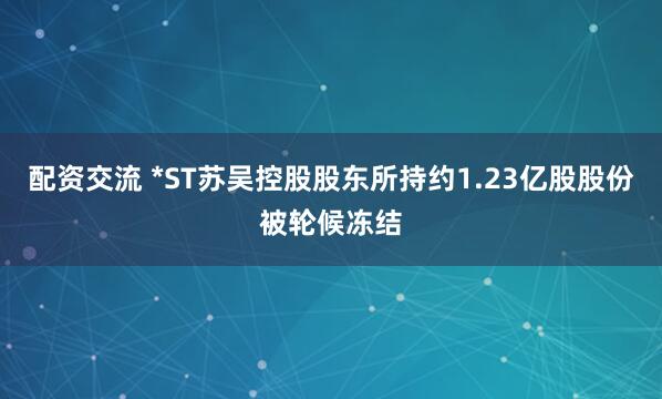 配资交流 *ST苏吴控股股东所持约1.23亿股股份被轮候冻结