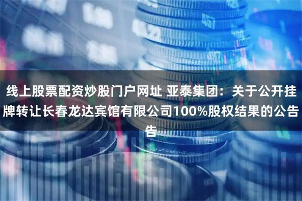 线上股票配资炒股门户网址 亚泰集团：关于公开挂牌转让长春龙达宾馆有限公司100%股权结果的公告