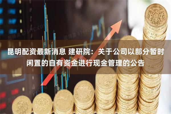 昆明配资最新消息 建研院：关于公司以部分暂时闲置的自有资金进行现金管理的公告
