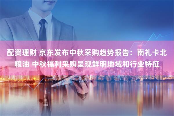 配资理财 京东发布中秋采购趋势报告：南礼卡北粮油 中秋福利采购呈现鲜明地域和行业特征