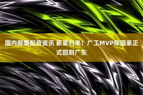国内股票配资资讯 新星归来！广工MVP陈国豪正式回到广东