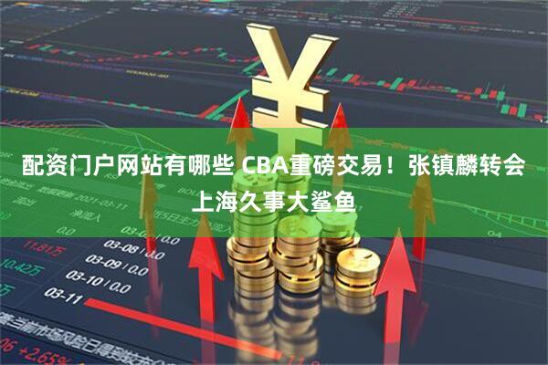 配资门户网站有哪些 CBA重磅交易！张镇麟转会上海久事大鲨鱼