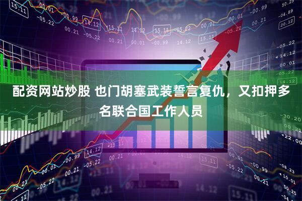 配资网站炒股 也门胡塞武装誓言复仇，又扣押多名联合国工作人员